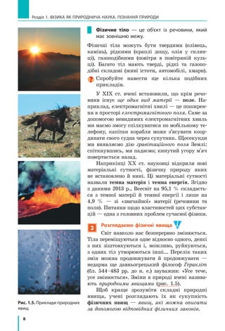 8
Розділ 1. фізика як природнича наука. пізнання природи
Рис. 1.5. Приклади природних
явищ
Фізичне тіло  — це об’єкт із речовини, який
має зовнішню межу.
Фізичні тіла можуть бути твердими (олівець,
камінь), рідкими (краплі дощу, олія у  склян-
ці), газоподібними (повітря в  повітряній куль-
ці). Багато тіл мають тверді, рідкі та газопо-
дібні складові (живі істоти, автомобілі, хмари).
Спробуйте навести ще кілька подібних
прикладів.
У ХІХ ст. вчені встановили, що крім речо-
вини існує ще один вид матерії  — поле. На-
приклад, електромагнітні хвилі — це поширен-
ня в просторі електромагнітного поля. Саме за
допомогою невидимих електромагнітних хвиль
ми маємо змогу спілкуватися по мобільному те-
лефону, капітан корабля може з’ясувати коор-
динати свого судна через супутник. Щосекунди
ми виявляємо дію гравітаційного поля Землі:
спіткнувшись, ми падаємо; кинутий угору м'яч
повертається назад.
Наприкінці ХХ ст. науковці відкрили нові
матеріальні сутності, фізичну природу яких
не встановлено й  нині. Ці матеріальні сутності
назвали темна матерія і  темна енергія. Згідно
з  даними 2013  р., Всесвіт на 95,1 % складаєть-
ся з  темної матерії й  темної енергії і  лише на
4,9  %  — зі «звичайної» матерії (речовини та
поля). Питання щодо властивостей цих субстан-
цій — одна з головних проблем сучасної фізики.
3
Розглядаємо фізичні явища
Світ навколо нас безперервно змінюється.
Тіла переміщуються одне відносно одного, деякі
з  них зіштовхуються і, можливо, руйнуються,
з одних тіл утворюються інші... Перелік таких
змін можна продовжувати й  продовжувати  —
недарма ще давньогре­цький філософ Геракліт
(бл.  544–483  рр. до  н. е.) зауважив: «Усе тече,
усе змінюється». Зміни в природі вчені назива-
ють природними явищами (рис. 1.5).
Щоб краще зрозуміти складні природні
явища, учені розглядають їх як сукупність
фізичних явищ  — явищ, які можна описати
за допомогою відповідних фізичних законів.
 