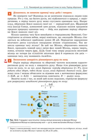 76
Розділ 2. МЕХАНІЧНИЙ РУХ
Підставивши вирази для l і t у формулу середньої швидкості,
отримаємо:
v
l
t
l l
t t
v t l
t t
сер = = =
+
+
⋅ +
+
1 2
1 2
1 1 2
1 2
.
Перевіримо одиницю, знайдемо значення шуканої величини:
vсер
км
год
год км
год год
км
год



 = =
⋅ +
+
; vсер
км
год
= = =




⋅ +
+
1 5 20 1
1 5 0 5
31
2
15 5
,
, ,
, .
Аналіз результатів. Хлопчик їхав на велосипеді зі швидкістю
20 км/год, ішов пішки зі швидкістю v
l
t
2
2
2
2= =
км
год
; визначена середня
швидкість його руху є меншою від 20 км/год і більшою за 2 км/год.
Результат є правдоподібним.
Відповідь: vсер =15 5,
км
год
.
Підбиваємо підсумки
Нерівномірний рух — це рух, у ході якого тіло за рівні інтервали
часу долає різний шлях.
Види механічного руху: за формою траєкторії — прямолінійний
і криволінійний; за залежністю швидкості руху від часу — рівномірний
і нерівномірний.
Середня швидкість руху тіла дорівнює відношенню всього шляху,
який подолало тіло, до інтервалу часу, за який цей шлях подолано:
v
l
t
сер = .
контрольні запитання
1. Який рух називають нерівномірним? Наведіть приклади. 2. На­
звіть види механічного руху. Наведіть приклади. 3. Дайте означення
середньої швидкості руху тіла. Як її визначити? 4. Як за графіком
швидкості руху тіла знайти шлях, який подолало тіло за певний ін­
тервал часу?
Вправа № 11
1. Наведіть приклади: а) прямолінійного рівномірного руху; б) пря­
молінійного нерівномірного руху; в) криволінійного рівномірного
руху; г) криволінійного нерівномірного руху.
2. Хлопчик вийшов зі школи та пішов додому. Перший кілометр шля­
ху він подолав за 0,2 год, а решту 2 км його підвіз на велосипеді
друг, витративши на це 0,1 год. Із якою середньою швидкістю ру­
хався хлопчик?
 