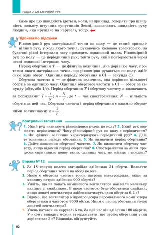77
§ 11. Нерівномірний рух. Середня швидкість нерівномірного руху
3. Потяг за 1 год пройшов 60 км. Потім він рухався ще 30 хв зі
швидкістю 90 км/год. Визначте середню швидкість руху потяга.
4. За графіком шляху тіла (див. рис. 11.5) визначте середню
швидкість руху тіла: а) за перші 15 с спостереження; б) за перші
20 с спостереження; в) за останні 10 с спостереження.
5. Першу половину часу польоту літак рухався зі швидкістю
600 км/год, а решту часу — зі швидкістю 800 км/год. Знайдіть
середню швидкість руху літака.
6. Першу половину шляху автомобіль рухався зі швидкістю
60 км/год, а другу половину — зі швидкістю 100 км/год. Знайдіть
середню швидкість руху автомобіля.
7. На рис. 1 зображено графік швидкості
руху автомобіля. Скориставшись гра­
фіком:
а) опишіть, як рухався автомобіль;
б) визначте шлях, який подолав авто­
мобіль;
в) дізнайтеся, скільки часу автомобіль
рухався з незмінною швидкістю;
г) визначте середню швидкість руху
автомобіля за першу хвилину спо­
стереження; за весь час спостереження;
д) наведіть приклади ситуацій, коли
автомобіль міг рухатися саме так.
8. Знайдіть карту залізниць вашої облас­
ті та розклад руху будь­якої примісь­
кої електрички. Скориставшись цими
даними, визначте середні швидкості
руху електрички в обох напрямках
слідування; між кількома проміжни­
ми станціями.
9. Визначте довжину колової орбіти штуч­
ного супутника Землі за даними рис. 2.
Експериментальні завдання
1. «Мій рух». Визначте середню
швидкість, з якою ви зазвичай ру­
хаєтесь від дому до школи.
2. «Гумовий двигун». Зробіть «гу­
мовий двигун» (див. рисунок). За
допомогою олівця закрутіть гумо­
ву стрічку та покладіть котушку на
горизонтальну поверхню. Опишіть
спостережуваний рух. Що можна
«прочитати» зі сліду олівця? Визнач­
те середню швидкість руху котушки
за час праці «гумового двигуна».
20
0
t, с
v, м/c
40
10
60 80
20
Цвяшок
Шайба
Дерев’яна
або пластикова
котушка
Гумова
стрічка
6400 км 300 км
Рис. 2
Рис. 1
 