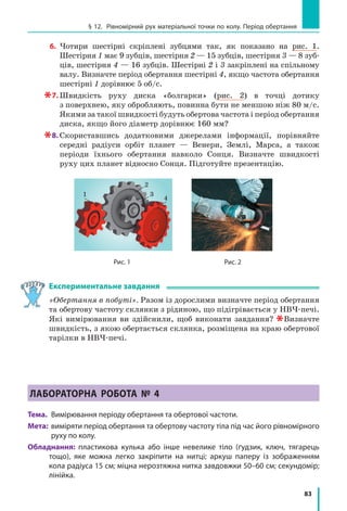 78
Розділ 2. МЕХАНІЧНИЙ РУХ
Фізика і техніка в Україні
Борис євгенович Патон народився в 1918 р. у Києві. Світову
славу йому принесли дослідження в галузі електродугового
зварювання та створення зварювальних автоматів, які вико­
ристовують у різних галузях промисловості та будівництва.
У 1953 р. Б. Є. Патон став директором Інституту електрозва­
рювання імені Є. О. Патона (Київ). Учений очолив дослідження,
в результаті яких сформувався цілком новий напрям у сучас­
ній металургії, що здобув визнання в усьому світі.
Під керівництвом Б. Є. Патона створено електрошлаковий
процес для підвищення якості іржостійких сталей, започат­
ковано зварювання в космосі. Учений запропонував і втілив у практику зварювання
тканин людини під час хірургічних операцій. Ця методика зберегла життя тисячам
хворих і зараз використовується у всьому світі.
У 1958 р. вчений був обраний дійсним членом Академії наук України, а з 1962 р.
є її незмінним президентом.
§ 12. РіВноМіРниЙ РуХ МАтЕРіАЛЬноЇ тоЧки
По коЛу. ПЕРіоД оБЕРтАннЯ
Понад 5000 років тому жерці стародавнього Вавилону, спостерігаючи за Місяцем,
визначили такий добре відомий нам інтервал часу, як тиждень. Як вони це зробили?
У чому особливість руху Місяця? Чи зустрічається на Землі подібний рух? У цьому
параграфі ви знайдете відповіді на ці та багато інших запитань.
1
Знайомимося з рухом по колу
Спробуйте уявити лінію, вздовж якої рухаються малюк, що круж­
ляє на каруселі, шкарпетка в барабані пральної машини в ході віджи­
мання, кінчик ножа блендера під час виготовлення смузі чи коктейлю.
Упевнені, що ви легко визначили: цією лінією є коло. Тож у зазначе­
них випадках маємо справу з рухом по колу. Найпростішим є рівно­
мірний рух по колу. Надалі, говорячи про рівномірний рух по колу
будь­якого фізичного тіла, вважатимемо це тіло матеріальною точкою.
Рівномірно по колу рухаються, наприклад, кабінки оглядового коле­
са. Близьким до рівномірного руху по колу є рух планет навколо Сонця
(рис. 12.1, а), природного супутника (Місяця) або штучних супутників
навколо Землі* (рис. 12.1, б).
Наведіть приклади руху по колу. У яких випадках цей рух можна
вважати рівномірним? Чи можна вважати рух точок обода колеса ве­
лосипеда відносно його рами рівномірним рухом по колу? Обґрунтуй­
те свою відповідь.
* Точніше — планети й супутники рухаються по еліптичних орбітах.
§ 12. РіВноМіРниЙ РуХ МАтЕРіАЛЬноЇ тоЧки
По коЛу. ПЕРіоД оБЕРтАннЯ
 