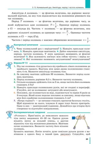 82
Розділ 2. МЕХАНІЧНИЙ РУХ
Саме про цю швидкість ідеться, коли, наприклад, говорять про швид­
кість польоту штучних супутників Землі, визначають швидкість руху
людини, яка кружляє на каруселі, тощо.
Підбиваємо підсумки
Рівномірний рух матеріальної точки по колу — це такий криволі­
нійний рух, у ході якого точка, рухаючись коловою траєкторією, за
будь­які рівні інтервали часу проходить однаковий шлях. Рівномірний
рух по колу — це періодичний рух, тобто рух, який повторюється через
певні однакові інтервали часу.
Період обертання T — це фізична величина, яка дорівнює часу, про­
тягом якого матеріальна точка, що рівномірно рухається по колу, здій­
снює один оберт. Одиниця періоду обертання в СІ — секунда (с).
Обертова частота n — це фізична величина, яка дорівнює кількості
обертів за одиницю часу. Одиниця обертової частоти в СІ — оберт за се­
кунду (об/с, або 1/с). Період обертання T і обертову частоту n визначають
за формулами: T
t
N
= ; n
N
t
= , де t — час спостереження; N — кількість
обертів за цей час. Обертова частота і період обертання є взаємно оберне­
ними величинами: n
T
=
1
.
контрольні запитання
1. Який рух називають рівномірним рухом по колу? 2. Який рух вва­
жають періодичним? Чому рівномірний рух по колу є періодичним?
3. Які фізичні величини характеризують періодичний рух? 4. Дай­
те означення періоду обертання. 5. Як визначити період обертання?
6. Дайте означення обертової частоти. 7. Як визначити обертову час­
тоту, якщо відомий період обертання? 8. Спостереження за яким про­
цесом спричинило появу таких одиниць часу, як місяць і тиждень?
Вправа № 12
1. За 18 секунд колесо автомобіля здійснило 24 оберти. Визначте
період обертання точки на ободі колеса.
2. Якою є обертова частота точок патрона електродриля, якщо за
хвилину патрон здійснює 900 обертів?
3. Уявіть, що на лопать вимкненого вентилятора наклеїли маленьку
наліпку зі смайликом. З якою частотою буде обертатися смайлик,
якщо лопаті вентилятора здійснюватимуть один оберт за 0,2 с?
4. Відомо, що вентилятор мікропроцесора персонального комп’ютера
обертається з частотою 3600 об/хв. Яким є період обертання точок
лопатей вентилятора?
5. Учень катався на каруселі 5 хв. За цей час він здійснив 100 обертів.
У якому випадку можна стверджувати, що період обертання учня
дорівнював 3 с? Відповідь обґрунтуйте.
Підбиваємо підсумки
 
