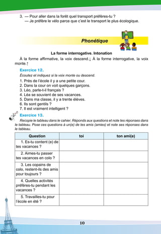 10
3.
	
— Pour aller dans la forêt quel transport préfères-tu ?
	
— Je préfère le vélo parce que c’est le transport le plus écologique.
Phonétique
La forme interrogative.
I
ntonation
À la forme affirmative, la voix descend.↓ À la forme interrogative, la voix
monte.↑
Exercice 12.
Écoutez et indiquez si la voix monte ou descend.
1. Près de l’école il y a une petite cour.
2. Dans la cour on voit quelques garçons.
3. Léo, parle-t-il français ?
4. Léa se souvient de ses vacances.
5. Dans ma classe, il y a trente élèves.
6. Ils sont gentils ?
7. Il est vraiment intelligent ?
Exercice 13.
Recopie le tableau dans le cahier. Réponds aux questions et note tes réponses dans
le tableau. Pose ces questions à un(e) de tes amis (amies) et note ses réponses dans
le tableau.
Question toi ton ami(e)
1. Es-tu content (e) de
tes vacances ?
2. Aimes-tu passer
tes vacances en colo ?
3. Les copains de
colo, restent-ils des amis
pour toujours ?
4. Quelles activités
préféres-tu pendant les
vacances ?
5. Travailles-tu pour
l’école en été ?
 