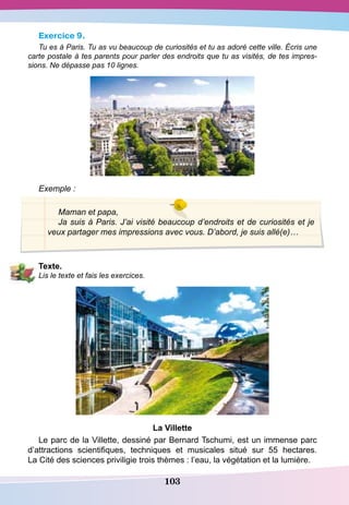 103
Exercice 9.
Tu es à Paris. Tu as vu beaucoup de curiosités et tu as adoré cette ville. Écris une
carte postale à tes parents pour parler des endroits que tu as visités, de tes impres-
sions. Ne dépasse pas 10 lignes.
Exemple :
Maman et papa,
Ja suis à Paris. J’ai visité beaucoup d’endroits et de curiosités et je
veux partager mes impressions avec vous. D’abord, je suis allé(e)…
T
exte.
Lis le texte et fais les exercices.
La Villette
Le parc de la Villette, dessiné par Bernard Tschumi, est un immense parc
d’attractions scientifiques, techniques et musicales situé sur 55 hectares.
La Cité des sciences priviligie trois thèmes : l’eau, la végétation et la lumière.
 