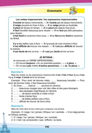106
Grammaire
Les verbes impersonnels / les expressions impersonnelles
Il existe de beaux monuments. — Il n’existe pas de beaux monuments.
Il neige souvent en hiver à Kyiv. — Il ne neige jamais en Australie.
Il pleut de temps en temps. — Il ne pleut pas depuis trois jours.
Il faut travailler beaucoup pour réussir. — Il ne faut pas être paresseux
pour réussir.
Il fait froid en automne chez nous. — Il ne fait jamais froid en automne
au Brésil.
Il y a des belles rues à Kyiv. — Il n’y a pas de rues moches à Kyiv.
Il est difficile de trouver ma maison. — Il n’est pas difficile de trouver
ta maison.
Il est facile de lire ce livre. — Il n’est pas facile de lire ce livre.
JE
RETIENS
:
Je reconnais un VERBE IMPERSONNEL :
— On trouve toujours « il « en première position. — « il pleut. »
— On ne peut pas mettre d’autres personnes. — « Je,
T
u pleus. »
Exercice 4.
Mets les verbes ou les expressions impersonnels il est, il fait, il faut, il y a, il est,
il y a, il neige, il existe dans les phrases.
Exemple : Pour avoir de bonnes notes, … … beaucoup travailler. — Pour
avoir de bonnes notes, il faut beaucoup travailler.
1. En hiver, … … froid et … … souvent en Ukraine.
2. … … beaucoup voyager pour voir des villes et des pays étrangers.
3. … … des paysages magnifiques en Ukraine.
4. … … … de beaux endroits à visiter à Kyiv.
5. … … facile d’aimer Kyiv.
6. … … … de belles petites rues à Kyiv.
7. … … difficile de trouver de bons amis.
Exercice 5.
Mets les mots dans le bon ordre pour composer une phrase.
Exemple : Il / neige / ne / jamais / Afrique / en / centrale. — Il ne neige jamais
en Afrique centrale.
1. Il / neige / ne / jamais / Afrique / en / centrale.
2. Il / n’est / de comprendre / pas / difficile / ce texte.
 