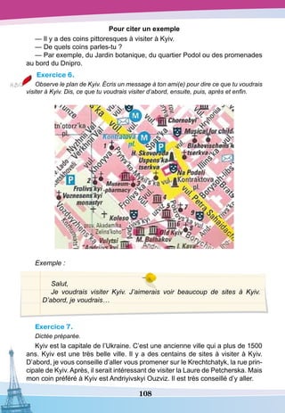 108
Pour сiter un exemple
— Il y a des coins pittoresques à visiter à Kyiv.
— De quels coins parles-tu ?
— Par exemple, du Jardin botanique, du quartier Podol ou des promenades
au bord du Dnipro.
Exercice 6.
Observe le plan de Kyiv. Écris un message à ton ami(e) pour dire ce que tu voudrais
visiter à Kyiv. Dis, ce que tu voudrais visiter d’abord, ensuite, puis, après et enfin.
Exemple :
Salut,
Je voudrais visiter Kyiv. J’aimerais voir beaucoup de sites à Kyiv.
D’abord, je voudrais…
Exercice 7.
Dictée préparée.
Kyiv est la capitale de l’Ukraine. C’est une ancienne ville qui a plus de 1500
ans. Kyiv est une très belle ville. Il y a des centains de sites à visiter à Kyiv.
D’abord, je vous conseille d’aller vous promener sur le Krechtchatyk, la rue prin-
cipale de Kyiv. Après, il serait intéressant de visiter la Laure de Petcherska. Mais
mon coin préféré à Kyiv est Andriyivskyi Ouzviz. Il est très conseillé d’y aller.
 