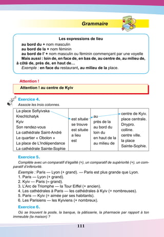 111
Grammaire
Les expressions de lieu
au bord du + nom masculin
au bord de la + nom féminin
au bord de l’ + nom masculin ou féminin commençant par une voyelle
Mais aussi : loin de, en face de, en bas de, au centre de, au milieu de,
à côté de, près de, en haut de…
Exemple : en face du restaurant, au milieu de la place.
Attention !
Attention ! au centre de Kyiv
Exercice 4.
Associe les trois colonnes.
La place Sofiyivska
Krechtchatyk
Kyiv
Son rendez-vous
La cathédrale Saint-André
Le quartier « Obolon »
La place de L’Indépendance
La cathédrale Sainte-Sophie
est située
se trouve
est située
a lieu
est
au
près de la
au bord du
loin du
en haut de la
au milieu de
centre de Kyiv.
place centrale.
Dnypro.
colline.
centre ville.
la place
Sainte-Sophie.
Exercice 5.
Complète avec un comparatif d’égalité (=), un comparatif de supériorité (+), un com-
paratif d’infériorité.
Exemple : Paris — Lyon (+ grand). — Paris est plus grande que Lyon.
1. Paris — Lyon (+ grand).
2. Kyiv — Paris (– grand).
3. L’Arc de Triomphe — la Tour Eiffel (+ ancien).
4. Les cathédrales à Paris — les cathédrales à Kyiv (= nombreuses).
5. Paris — Kyiv (= aimée par ses habitants).
6. Les Parisiens — les Kyiviens (+ nombreux).
Exercice 6.
Où se trouvent la poste, la banque, la pâtisserie, la pharmacie par rapport à ton
immeuble (ta maison) ?
 