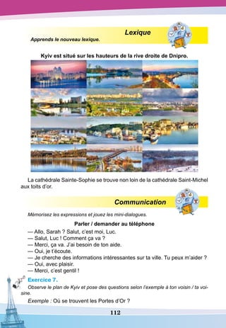 112
Lexique
Apprends le nouveau lexique.
Kyiv est situé sur les hauteurs de la rive droite de
D
nipro.
La cathédrale Sainte-Sophie se trouve non loin de la cathédrale Saint-Michel
aux toits d’or.
Communication
Mémorisez les expressions et jouez les mini-dialogues.
P
arler / demander au téléphone
— Allo, Sarah ? Salut, c’est moi, Luc.
— Salut, Luc ! Comment ça va ?
— Merci, ça va. J’ai besoin de ton aide.
— Oui, je t’écoute.
— Je cherche des informations intéressantes sur ta ville. Tu peux m’aider ?
— Oui, avec plaisir.
— Merci, c’est gentil !
Exercice 7.
Observe le plan de Kyiv et pose des questions selon l’exemple à ton voisin / ta voi-
sine.
Exemple : Où se trouvent les Portes d’Or ?
 