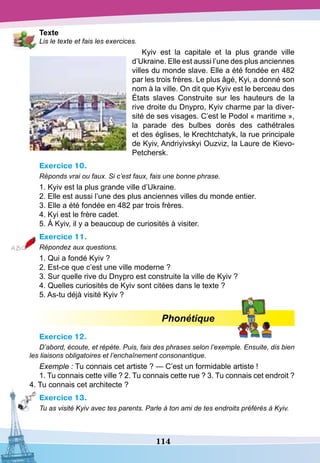 114
T
exte
Lis le texte et fais les exercices.
Kyiv est la capitale et la plus grande ville
d’Ukraine. Elle est aussi l’une des plus anciennes
villes du monde slave. Elle a été fondée en 482
par les trois frères. Le plus âgé, Kyi, a donné son
nom à la ville. On dit que Kyiv est le berceau des
États slaves Construite sur les hauteurs de la
rive droite du Dnypro, Kyiv charme par la diver-
sité de ses visages. C’est le Podol « maritime »,
la parade des bulbes dorés des cathétrales
et des églises, le Krechtchatyk, la rue principale
de Kyiv, Andriyivskyi Ouzviz, la Laure de Kievo-
Petchersk.
Exercice 10.
Réponds vrai ou faux. Si c’est faux, fais une bonne phrase.
1. Kyiv est la plus grande ville d’Ukraine.
2. Elle est aussi l’une des plus anciennes villes du monde entier.
3. Elle a été fondée en 482 par trois frères.
4. Kyi est le frère cadet.
5. À Kyiv, il y a beaucoup de curiosités à visiter.
Exercice 11.
Répondez aux questions.
1. Qui a fondé Kyiv ?
2. Est-ce que c’est une ville moderne ?
3. Sur quelle rive du Dnypro est construite la ville de Kyiv ?
4. Quelles curiosités de Kyiv sont citées dans le texte ?
5. As-tu déjà visité Kyiv ?
Phonétique
Exercice 12.
D’abord, écoute, et répète. Puis, fais des phrases selon l’exemple. Ensuite, dis bien
les liaisons obligatoires et l’enchaînement consonantique.
Exemple : Tu connais cet artiste ? — C’est un formidable artiste !
1. Tu connais cette ville ? 2. Tu connais cette rue ? 3. Tu connais cet endroit ?
4. Tu connais cet architecte ?
Exercice 13.
Tu as visité Kyiv avec tes parents. Parle à ton ami de tes endroits préférés à Kyiv.
 