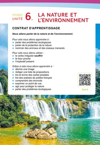 115
Contrat d’apprentissage

Nous allons parler de la nature et de l’environnement.
Pour cela nous allons apprendre à :
•	 parler des problèmes écologiques
•	 parler de la protection de la nature
•	 nommer des animaux et des oiseaux menacés
Pour cela nous allons utiliser :
•	 le verbe irrégulier souffrir
•	 le futur proche
•	 l’impératif présent
Grâce à cela nous allons apprendre à :
•	 décrire une image
•	 rédiger une liste de propositions
•	 lire et écrire des cartes postales
•	 lire des poésies de poètes français
•	 comprendre des énoncés
•	 exprimer un point de vue
•	 agir pour protéger la nature
•	 parler des problèmes écologiques
T
est 6
РОЗДІЛ
UNITÉ 6 La
n
ature et
l
’environnement
 