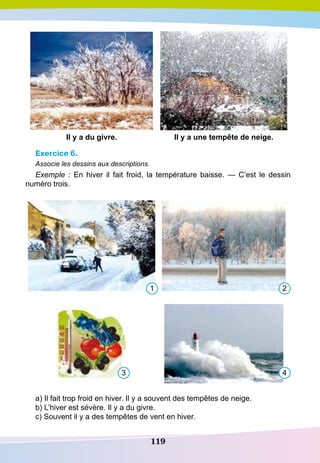 119
I
l y a du givre.
I
l y a une tempête de neige.
Exercice 6.
Associe les dessins aux descriptions.
Exemple  : En hiver il fait froid, la température baisse. — C’est le dessin
numéro trois.
a) Il fait trop froid en hiver. Il y a souvent des tempêtes de neige.
b) L’hiver est sévère. Il y a du givre.
c) Souvent il y a des tempêtes de vent en hiver.
1
3
2
4
 