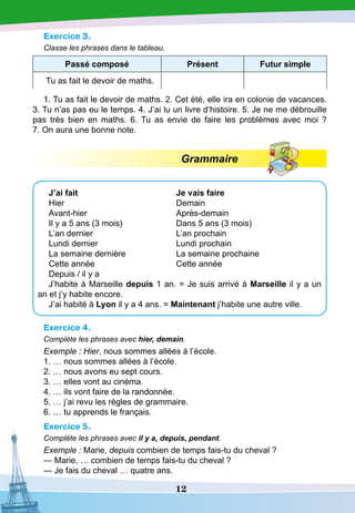 12
Exercice 3.
Classe les phrases dans le tableau.
P assé composé
P
résent Futur simple
Tu as fait le devoir de maths.
1. Tu as fait le devoir de maths. 2. Cet été, elle ira en colonie de vacances.
3. Tu n’as pas eu le temps. 4. J’ai lu un livre d’histoire. 5. Je ne me débrouille
pas très bien en maths. 6. Tu as envie de faire les problèmes avec moi  ?
7. On aura une bonne note.
Grammaire
J’ai fait				 Je vais faire
Hier					 Demain
Avant-hier				 Après-demain
Il y a 5 ans (3 mois)		 Dans 5 ans (3 mois)
L’an dernier				L’an prochain
Lundi dernier			 Lundi prochain
La semaine dernière		 La semaine prochaine
Cette année			 Cette année
Depuis / il y a
J’habite à Marseille depuis 1 an. = Je suis arrivé à Marseille il y a un
an et j’y habite encore.
J’ai habité à Lyon il y a 4 ans. = Maintenant j’habite une autre ville.
Exercice 4.
Complète les phrases avec hier, demain.
Exemple : Hier, nous sommes allées à l’école.
1. … nous sommes allées à l’école.
2. … nous avons eu sept cours.
3. … elles vont au cinéma.
4. … ils vont faire de la randonnée.
5. … j’ai revu les règles de grammaire.
6. … tu apprends le français.
Exercice 5.
Complète les phrases avec il y a, depuis, pendant.
Exemple : Marie, depuis combien de temps fais-tu du cheval ?
—
­
Marie, … combien de temps fais-tu du cheval ?
— Je fais du cheval … quatre ans.
 