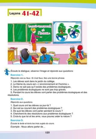 123
Leçons 41-42
Écoute le dialogue, observe l’image et réponds aux questions.
Exercice 1.
Réponds vrai ou faux. Si c’est faux, fais une bonne phrase.
1. Les élèves sont dans le jardin du collège.
2. Le thème du cours est « L’environnement et l’homme ».
3. Denis ne sait pas qu’il existe des problèmes écologiques.
4. Les problèmes écologiques ne sont pas trop graves.
5. Pendant le cours les élèves vont parler des problèmes écologiques et des
résolutions.
Exercice 2.
Réponds aux questions.
1. Quel cours ont les élèves ce jour-là ?
2. Qui est au courant des problèmes écologiques ?
3. De quoi les élèves vont parler pendant le cours ?
4. Cherchent-ils des résolutions aux problèmes écologiques ?
5. Crois-tu que toi et tes amis, vous pouvez aider la nature ?
Exercice 3.
Écoute le texte et écris les trois sujets du cours.
Exemple : Nous allons parler de…
 