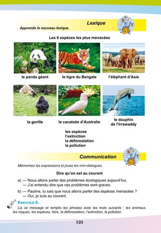125
				
Lexique
Apprends le nouveau lexique.
Les 6 espèces les plus menacées
le panda géant le tigre du Bengale l’éléphant d’Asie
la gorille le cacatoès d’Australie
le dauphin
de l’Irrawaddy
les espèces
l’extinction
la déforestation
la pollution
Communication
Mémorisez les expressions et jouez les mini-dialogues.
D
ire qu’on est au courant
a)	— Nous allons parler des problèmes écologiques aujourd’hui.
	
— J’ai entendu dire que ces problèmes sont graves.
b)	— Pauline, tu sais que nous allons parler des espèces menacées ?
	
— Oui, je suis au courant.
Exercice 6.
Lis ce message et remplis les phrases avec les mots suivants  : les animaux,
les risques, les espèces, faire, la déforestation, l’extinction, la pollution.
 