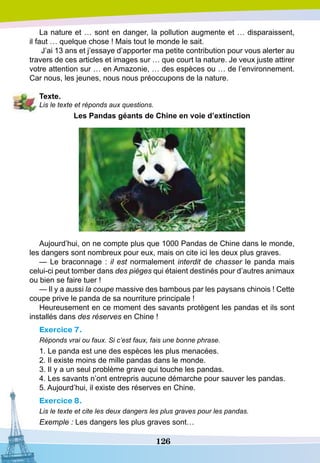 126
La nature et … sont en danger, la pollution augmente et … disparaissent,
il faut … quelque chose ! Mais tout le monde le sait.
J’ai 13 ans et j’essaye d’apporter ma petite contribution pour vous alerter au
travers de ces articles et images sur … que court la nature. Je veux juste attirer
votre attention sur … en Amazonie, … des espèces ou … de l’environnement.
Car nous, les jeunes, nous nous préoccupons de la nature.
T
exte.
Lis le texte et réponds aux questions.
Les
P
andas géants de Chine en voie d’extinction
Aujourd’hui, on ne compte plus que 1000 Pandas de Chine dans le monde,
les dangers sont nombreux pour eux, mais on cite ici les deux plus graves.
— Le braconnage : il est normalement interdit de chasser le panda mais
celui-ci peut tomber dans des pièges qui étaient destinés pour d’autres animaux
ou bien se faire tuer !
— Il y a aussi la coupe massive des bambous par les paysans chinois ! Cette
coupe prive le panda de sa nourriture principale !
Heureusement en ce moment des savants protègent les pandas et ils sont
installés dans des réserves en Chine !
Exercice 7.
Réponds vrai ou faux. Si c’est faux, fais une bonne phrase.
1. Le panda est une des espèces les plus menacées.
2. Il existe moins de mille pandas dans le monde.
3. Il y a un seul problème grave qui touche les pandas.
4. Les savants n’ont entrepris aucune démarche pour sauver les pandas.
5. Aujourd’hui, il existe des réserves en Chine.
Exercice 8.
Lis le texte et cite les deux dangers les plus graves pour les pandas.
Exemple : Les dangers les plus graves sont…
 