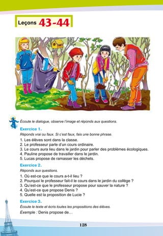 128
Leçons 43-44
Écoute le dialogue, observe l’image et réponds aux questions.
Exercice 1.
Réponds vrai ou faux. Si c’est faux, fais une bonne phrase.
1. Les élèves sont dans la classe.
2. Le professeur parle d’un cours ordinaire.
3. Le cours aura lieu dans le jardin pour parler des problèmes écologiques.
4. Pauline propose de travailler dans le jardin.
5. Lucas propose de ramasser les déchets.
Exercice 2.
Réponds aux questions.
1. Où est-ce que le cours a-t-il lieu ?
2. Pourquoi le professeur fait-il le cours dans le jardin du collège ?
3. Qu’est-ce que le professeur propose pour sauver la nature ?
4. Qu’est-ce que propose Denis ?
5. Quelle est la proposition de Lucie ?
Exercice 3.
Écoute le texte et écris toutes les propositions des élèves.
Exemple : Denis propose de…
 
