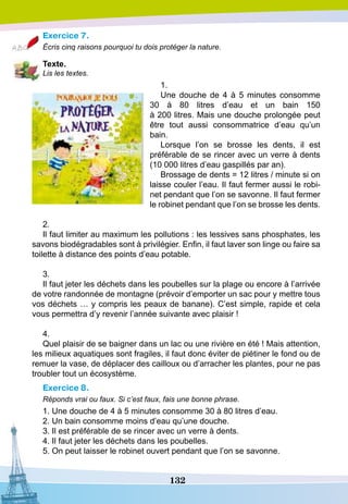 132
Exercice 7.
Écris cinq raisons pourquoi tu dois protéger la nature.
T
exte.
Lis les textes.
1.
Une douche de 4 à 5 minutes consomme
30 à 80 litres d’eau et un bain 150
à 200 litres. Mais une douche prolongée peut
être tout aussi consommatrice d’eau qu’un
bain.
Lorsque l’on se brosse les dents, il est
préférable de se rincer avec un verre à dents
(10 000 litres d’eau gaspillés par an).
Brossage de dents = 12 litres / minute si on
laisse couler l’eau. Il faut fermer aussi le robi-
net pendant que l’on se savonne. Il faut fermer
le robinet pendant que l’on se brosse les dents.
2.
Il faut limiter au maximum les pollutions : les lessives sans phosphates, les
savons biodégradables sont à privilégier. Enfin, il faut laver son linge ou faire sa
toilette à distance des points d’eau potable.
3.
Il faut jeter les déchets dans les poubelles sur la plage ou encore à l’arrivée
de votre randonnée de montagne (prévoir d’emporter un sac pour y mettre tous
vos déchets … y compris les peaux de banane). C’est simple, rapide et cela
vous permettra d’y revenir l’année suivante avec plaisir !
4.
Quel plaisir de se baigner dans un lac ou une rivière en été ! Mais attention,
les milieux aquatiques sont fragiles, il faut donc éviter de piétiner le fond ou de
remuer la vase, de déplacer des cailloux ou d’arracher les plantes, pour ne pas
troubler tout un écosystème.
Exercice 8.
Réponds vrai ou faux. Si c’est faux, fais une bonne phrase.
1. Une douche de 4 à 5 minutes consomme 30 à 80 litres d’eau.
2. Un bain consomme moins d’eau qu’une douche.
3. Il est préférable de se rincer avec un verre à dents.
4. Il faut jeter les déchets dans les poubelles.
5. On peut laisser le robinet ouvert pendant que l’on se savonne.
 