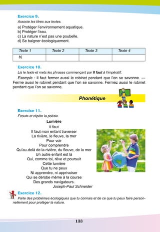 133
Exercice 9.
Associe les titres aux textes.
a) Protéger l’environnement aquatique.
b) Protéger l’eau.
c) La nature n’est pas une poubelle.
d) Se baigner écologiquement.
Texte 1 Texte 2 Texte 3 Texte 4
b)
Exercice 10.
Lis le texte et mets les phrases commençant par Il faut à l’impératif.
Exemple : Il faut fermer aussi le robinet pendant que l’on se savonne. —
Ferme aussi le robinet pendant que l’on se savonne. Fermez aussi le robinet
pendant que l’on se savonne.
Phonétique
Exercice 11.
Écoute et répète la poésie.
Lumière
Il faut
Il faut mon enfant traverser
La rivière, le fleuve, la mer
Pour voir
Pour comprendre
Qu’au-delà de la rivière, du fleuve, de la mer
Un autre enfant est là
Qui, comme toi, rêve et poursuit
Cette lumière
Que tu ne peux
Ni apprendre, ni apprivoiser
Qui se dérobe même à la course
Des grands navigateurs.
Joseph-Paul Schneider
Exercice 12.
Parle des problèmes écologiques que tu connais et de ce que tu peux faire person-
nellement pour protéger la nature.
 