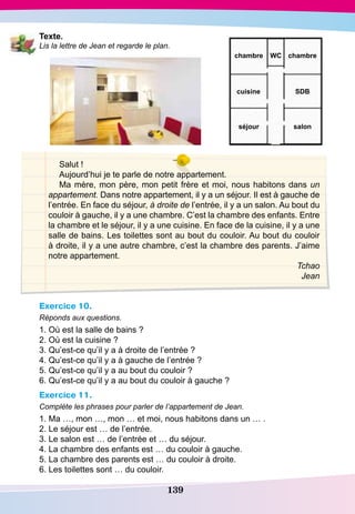 139
T exte.
Lis la lettre de Jean et regarde le plan.
Salut !
Aujourd’hui je te parle de notre appartement.
Ma mère, mon père, mon petit frère et moi, nous habitons dans un
appartement. Dans notre appartement, il y a un séjour. Il est à gauche de
l’entrée. En face du séjour, à droite de l’entrée, il y a un salon. Au bout du
couloir à gauche, il y a une chambre. C’est la chambre des enfants. Entre
la chambre et le séjour, il y a une cuisine. En face de la cuisine, il y a une
salle de bains. Les toilettes sont au bout du couloir. Au bout du couloir
à droite, il y a une autre chambre, c’est la chambre des parents. J’aime
notre appartement.
Tchao
Jean
Exercice 10.
Réponds aux questions.
1. Où est la salle de bains ?
2. Où est la cuisine ?
3. Qu’est-ce qu’il y a à droite de l’entrée ?
4. Qu’est-ce qu’il y a à gauche de l’entrée ?
5. Qu’est-ce qu’il y a au bout du couloir ?
6. Qu’est-ce qu’il y a au bout du couloir à gauche ?
Exercice 11.
Complète les phrases pour parler de l’appartement de Jean.
1. Ma …, mon …, mon … et moi, nous habitons dans un … .
2. Le séjour est … de l’entrée.
3. Le salon est … de l’entrée et … du séjour.
4. La chambre des enfants est … du couloir à gauche.
5. La chambre des parents est … du couloir à droite.
6. Les toilettes sont … du couloir.
chambre
SD
Bcuisine
salonséjour
chambre WC
 