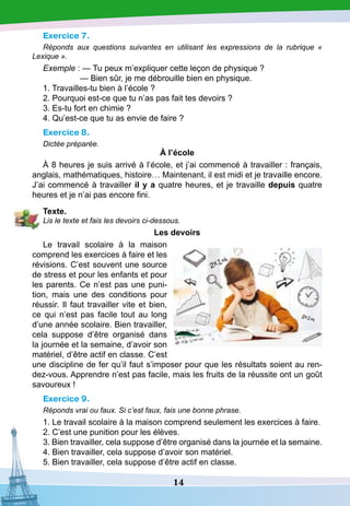 14
Exercice 7.
Réponds aux questions suivantes en utilisant les expressions de la rubrique «
Lexique ».
Exemple : — Tu peux m’expliquer cette leçon de physique ?
— Bien sûr, je me débrouille bien en physique.
1. Travailles-tu bien à l’école ?
2. Pourquoi est-ce que tu n’as pas fait tes devoirs ?
3. Es-tu fort en chimie ?
4. Qu’est-ce que tu as envie de faire ?
Exercice 8.
Dictée préparée.
À l’école
À 8 heures je suis arrivé à l’école, et j’ai commencé à travailler : français,
anglais, mathématiques, histoire… Maintenant, il est midi et je travaille encore.
J’ai commencé à travailler il y a quatre heures, et je travaille depuis quatre
heures et je n’ai pas encore fini.
T
exte.
Lis le texte et fais les devoirs ci-dessous.
Les devoirs
Le travail scolaire à la maison
comprend les exercices à faire et les
révisions. C’est souvent une source
de stress et pour les enfants et pour
les parents. Ce n’est pas une puni-
tion, mais une des conditions pour
réussir. Il faut travailler vite et bien,
ce qui n’est pas facile tout au long
d’une année scolaire. Bien travailler,
cela suppose d’être organisé dans
la journée et la semaine, d’avoir son
matériel, d’être actif en classe. C’est
une discipline de fer qu’il faut s’imposer pour que les résultats soient au ren-
dez-vous. Apprendre n’est pas facile, mais les fruits de la réussite ont un goût
savoureux !
Exercice 9.
Réponds vrai ou faux. Si c’est faux, fais une bonne phrase.
1. Le travail scolaire à la maison comprend seulement les exercices à faire.
2. C’est une punition pour les élèves.
3. Bien travailler, cela suppose d’être organisé dans la journée et la semaine.
4. Bien travailler, cela suppose d’avoir son matériel.
5. Bien travailler, cela suppose d’être actif en classe.
 