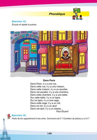 140
Phonétique
Exercice 12.
Écoute et répète la poésie.
D
ans
P
aris
Dans Paris, il y a une rue,
Dans cette rue, il y a une maison,
Dans cette maison, il y a un escalier,
Dans cet escalier, il y a une chambre,
Dans cette chambre, il y a une table,
Sur cette table, il y a un tapis,
Sur ce tapis, il y a une cage,
Dans cette cage, il y a un nid,
Dans ce nid, il y a un œuf,
Dans cet œuf, il y a un oiseau…
			
Paul Eluard
Exercice 13.
Parle de ton appartement à tes amis. Comment est-il ? Combien de pièces y a-t-il ?
 