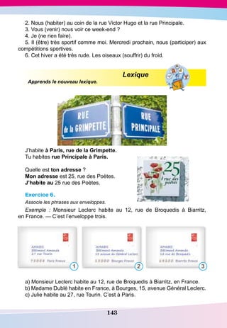 143
2. Nous (habiter) au coin de la rue Victor Hugo et la rue Principale.
3. Vous (venir) nous voir ce week-end ?
4. Je (ne rien faire).
5. Il (être) très sportif comme moi. Mercredi prochain, nous (participer) aux
compétitions sportives.
6. Cet hiver a été très rude. Les oiseaux (souffrir) du froid.
Lexique
Apprends le nouveau lexique.
J’habite à
P
aris, rue de la
G
rimpette.
Tu habites rue
P
rincipale à
P
aris.
Quelle est ton adresse ?
Mon adresse est 25, rue des Poètes.
J’habite au 25 rue des Poètes.
Exercice 6.
Associe les phrases aux enveloppes.
Exemple  : Monsieur Leclerc habite au 12, rue de Broquedis à Biarritz,
en France. — C’est l’enveloppe trois.
1 2 3
a) Monsieur Leclerc habite au 12, rue de Broquedis à Biarritz, en France.
b) Madame Dublé habite en France, à Bourges, 15, avenue Général Leclerc.
c) Julie habite au 27, rue Tourin. C’est à Paris.
 