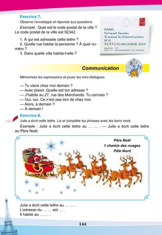 144
Exercice 7.
Observe l’enveloppe et réponds aux questions.
Exemple : Quel est le code postal de la ville ?
Le code postal de la ville est 92342.
1. À qui est adressée cette lettre ?
2. Quelle rue habite la personne ? À quel nu-
méro ?
3. Dans quelle ville habite-t-elle ?
Communication
Mémorisez les expressions et jouez les mini-dialogues.
— Tu viens chez moi demain ?
— Avec plaisir. Quelle est ton adresse ?
— J’habite au 27, rue des Marchands. Tu connais ?
— Oui, oui. Ce n’est pas loin de chez moi.
— Alors, à demain ?
— À demain !
Exercice 8.
Julie a écrit cette lettre. Lis et complète les phrases avec les bons mots.
Exemple  : Julie a écrit cette lettre au … … . — Julie a écrit cette lettre
au Père Noël.
Père Noël
1 chemin des nuages
Pôle Nord
Julie a écrit cette lettre au … … .
L’adresse du … … est … .
Il habite au … … .
 