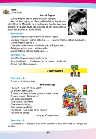 145
T exte.
Lis le texte.
Marcel
P
agnol
Marcel Pagnol est un grand écrivain français.
Il est né àAubagne, au 16 cours Barthélémy, à quelques
kilomètres de Marseille où il part bientôt habiter avec ses
parents. Il y passe toute son enfance et son adolescence
et fait ses études au lycée Thiers.
Exercice 9.
Complète les phrases pour parler de Marcel Pagnol.
Exemple : Marcel Pagnol est né à … . — Marcel Pagnol est né à Aubagne.
Marcel Pagnol est né à … .
L’adresse de la maison natale de Marcel Pagnol est … .
Aubagne se trouve à … de Marseille.
Marcel Pagnol fait ses études au … .
Exercice 10.
Complète les phrases pour parler de toi.
Je suis né(e) à … . L’adresse de ma maison natale est…
Je fais mes études à(au)…
Phonétique
Exercice 11.
Écoute et répète la poésie.
E
mbouteillage
Feu vert ! Feu vert ! Feu vert !
Le chemin est ouvert !
Tortues blanches, tortues grises, tortues noires,
Tortues têtues ! Tintamarre !
Les autos crachotent,
Toussottent, cahottent
Quatre centimètres,
Puis toutes s’arrêtent.
Feu rouge ! Feu rouge ! Feu rouge !
Pas une ne bouge !
Jacques Charpentreau
Exercice 12.
Où habites-tu  ? Explique à tes amis comment il faut aller chez toi. Indique ton
adresse.
 