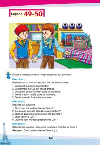 146
Leçons 49-50
Écoute le dialogue, observe l’image et réponds aux questions.
Exercice 1.
Réponds vrai ou faux. Si c’est faux, fais une bonne phrase.
1. Luc montre à Denis sa chambre.
2. La chambre de Luc est assez grande.
3. Luc a tout ce qu’il lui faut dans sa chambre.
4. Denis a aussi la télé dans sa chambre.
5. Denis adore le foot et les animaux.
Exercice 2.
Réponds aux questions.
1. Comment est la chambre de Denis ?
2. Est-ce que Luc a la télé dans sa chambre ?
3. Quelles qualités a Denis selon ses parents ?
4. Quel ballon a Luc ?
5. Quelles sont les deux passions de Luc ?
Exercice 3.
Réponds à la question : Dis ce qu’il y a dans la chambre de Denis ?
Exemple : Dans la chambre de Denis il y a…
 