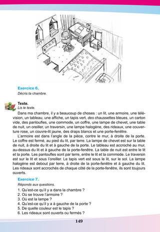 149
Exercice 6.
Décris ta chambre.
T
exte.
Lis le texte.
Dans ma chambre, il y a beaucoup de choses : un lit, une armoire, une télé-
vision, un tableau, une affiche, un tapis vert, des chaussettes bleues, un carton
vide, des pantoufles, une commode, un coffre, une lampe de chevet, une table
de nuit, un oreiller, un traversin, une lampe halogène, des rideaux, une couver-
ture rose, un couvre-lit jaune, des draps blancs et une porte-fenêtre.
L’armoire est dans l’angle de la pièce, contre le mur, à droite de la porte.
Le coffre est fermé, au pied du lit, par terre. La lampe de chevet est sur la table
de nuit, à droite du lit et à gauche de la porte. Le tableau est accroché au mur,
au-dessus du lit et à gauche de la porte-fenêtre. La table de nuit est entre le lit
et la porte. Les pantoufles sont par terre, entre le lit et la commode. Le traversin
est sur le lit et sous l’oreiller. Le tapis vert est sous le lit, sur le sol. La lampe
halogène est debout par terre, à droite de la porte-fenêtre et à gauche du lit.
Les rideaux sont accrochés de chaque côté de la porte-fenêtre, ils sont toujours
ouverts.
Exercice 7.
Réponds aux questions.
1. Qu’est-ce qu’il y a dans la chambre ?
2. Où se trouve l’armoire ?
3. Où est la lampe ?
4. Qu’est-ce qu’il y a à gauche de la porte ?
5. De quelle couleur est le tapis ?
6. Les rideaux sont ouverts ou fermés ?
 