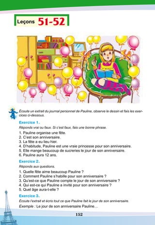 152
Leçons 51-52
Écoute un extrait du journal personnel de Pauline, observe le dessin et fais les exer-
cices ci-dessous.
Exercice 1.
Réponds vrai ou faux. Si c’est faux, fais une bonne phrase.
1. Pauline organise une fête.
2. C’est son anniversaire.
3. La fête a eu lieu hier.
4. D’habitude, Pauline est une vraie princesse pour son anniversaire.
5. Elle mange beaucoup de sucreries le jour de son anniversaire.
6. Pauline aura 12 ans.
Exercice 2.
Réponds aux questions.
1. Quelle fête aime beaucoup Pauline ?
2. Comment Pauline s’habille pour son anniversaire ?
3. Qu’est-ce que Pauline compte le jour de son anniversaire ?
4. Qui est-ce qui Pauline a invité pour son anniversaire ?
5. Quel âge aura-t-elle ?
Exercice 3.
Écoute l’extrait et écris tout ce que Pauline fait le jour de son anniversaire.
Exemple : Le jour de son anniversaire Pauline…
 
