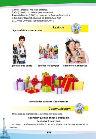 154
2. Hier, j’ (mettre) ma robe préférée.
3. On (choisir) un cadeau pour notre ami.
4. Avant–hier, ils (offrir) un bouquet de fleurs à leur copine.
5. Ma sœur (avoir) beaucoup de problèmes, hier.
6. … vous (prendre) votre petit déjeuner ?
Lexique
Apprends le nouveau lexique.
prendre une photo souffler les bougies s’habiller en princesse
recevoir des cadeaux d’anniversaire
Communication
Mémorisez les expressions et jouez les mini-dialogues.
S
ouhaiter quelque chose à quelqu’un
R
épondre à des vœux
— Joyeux anniversaire Astride  ! Je te souhaite une bonne santé et du
bonheur.
 