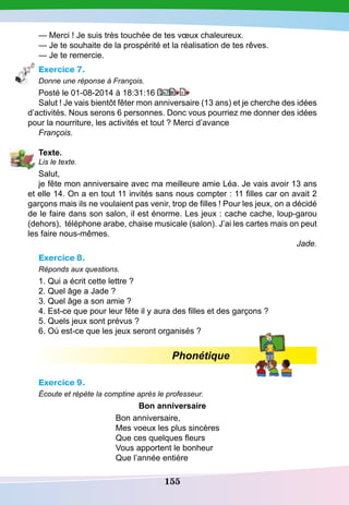 155
— Merci ! Je suis très touchée de tes vœux chaleureux.
— Je te souhaite de la prospérité et la réalisation de tes rêves.
— Je te remercie.
Exercice 7.
Donne une réponse à François.
Posté le 01-08-2014 à 18:31:16
Salut ! Je vais bientôt fêter mon anniversaire (13 ans) et je cherche des idées
d’activités. Nous serons 6 personnes. Donc vous pourriez me donner des idées
pour la nourriture, les activités et tout ? Merci d’avance
François.
T
exte.
Lis le texte.
Salut,
je fête mon anniversaire avec ma meilleure amie Léa. Je vais avoir 13 ans
et elle 14. On a en tout 11 invités sans nous compter : 11 filles car on avait 2
garçons mais ils ne voulaient pas venir, trop de filles ! Pour les jeux, on a décidé
de le faire dans son salon, il est énorme. Les jeux : cache cache, loup-garou
(dehors), téléphone arabe, chaise musicale (salon). J’ai les cartes mais on peut
les faire nous-mêmes.
Jade.
Exercice 8.
Réponds aux questions.
1. Qui a écrit cette lettre ?
2. Quel âge a Jade ?
3. Quel âge a son amie ?
4. Est-ce que pour leur fête il y aura des filles et des garçons ?
5. Quels jeux sont prévus ?
6. Où est-ce que les jeux seront organisés ?
Phonétique
Exercice 9.
Écoute et répète la comptine après le professeur.
Bon anniversaire
Bon anniversaire,
Mes voeux les plus sincères
Que ces quelques fleurs
Vous apportent le bonheur
Que l’année entière
 