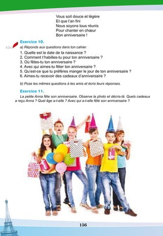 156
Vous soit douce et légère
Et que l’an fini
Nous soyons tous réunis
Pour chanter en chœur
Bon anniversaire !
Exercice 10.
a) Réponds aux questions dans ton cahier.
1. Quelle est la date de ta naissance ?
2. Comment t’habilles-tu pour ton anniversaire ?
3. Où fêtes-tu ton anniversaire ?
4. Avec qui aimes-tu fêter ton anniversaire ?
5. Qu’est-ce que tu préfères manger le jour de ton anniversaire ?
6. Aimes-tu recevoir des cadeaux d’anniversaire ?
b) Pose les mêmes questions à tes amis et écris leurs réponses.
Exercice 11.
La petite Anna fête son anniversaire. Observe la photo et décris-là. Quels cadeaux
a reçu Anna ? Quel âge a-t-elle ? Avec qui a-t-elle fêté son anniversaire ?
 