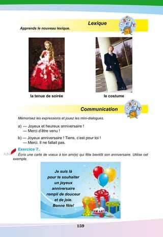 159
Lexique
Apprends le nouveau lexique.
la tenue de soirée le costume
Communication
Mémorisez les expressions et jouez les mini-dialogues.
a)	— Joyeux et heureux anniversaire !
	
— Merci d’être venu !
b) — Joyeux anniversaire ! Tiens, c’est pour toi !
	
— Merci. Il ne fallait pas.
Exercice 7.
Écris une carte de voeux à ton ami(e) qui fête bientôt son anniversaire. Utilise cet
exemple.
Je suis là
pour te souhaiter
un joyeux
anniversaire
rempli de douceur
et de joie.
Bonne fête!
 