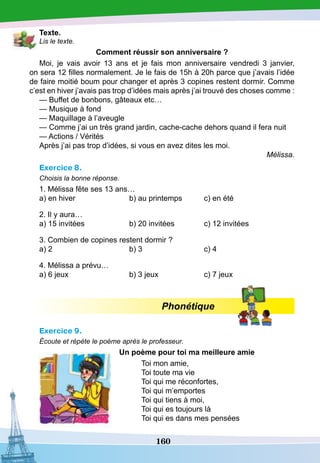 160
T
exte.
Lis le texte.
Comment réussir son anniversaire ?
Moi, je vais avoir 13 ans et je fais mon anniversaire vendredi 3 janvier,
on sera 12 filles normalement. Je le fais de 15h à 20h parce que j’avais l’idée
de faire moitié boum pour changer et après 3 copines restent dormir. Comme
c’est en hiver j’avais pas trop d’idées mais après j’ai trouvé des choses comme :
— Buffet de bonbons, gâteaux etc…
— Musique à fond
— Maquillage à l’aveugle
— Comme j’ai un très grand jardin, cache-cache dehors quand il fera nuit
— Actions / Vérités
Après j’ai pas trop d’idées, si vous en avez dites les moi.
Mélissa.
Exercice 8.
Choisis la bonne réponse.
1. Mélissa fête ses 13 ans…
a) en hiver			 b) au printemps	 c) en été
2. Il y aura…
a) 15 invitées		 b) 20 invitées		 c) 12 invitées
3. Combien de copines restent dormir ?
a) 2				 b) 3	
		
c) 4
4. Mélissa a prévu…
a) 6 jeux			 b) 3 jeux		 c) 7 jeux
Phonétique
Exercice 9.
Écoute et répète le poème après le professeur.
		U
n poème pour toi ma meilleure amie
Toi mon amie,
Toi toute ma vie
Toi qui me réconfortes,
Toi qui m’emportes
Toi qui tiens à moi,
Toi qui es toujours là
Toi qui es dans mes pensées
 