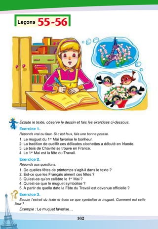 162
Leçons 55-56
Écoute le texte, observe le dessin et fais les exercices ci-dessous.
Exercice 1.
Réponds vrai ou faux. Si c’est faux, fais une bonne phrase.
1. Le muguet du 1er
Mai favorise le bonheur.
2. La tradition de cueillir ces délicates clochettes a débuté en Irlande.
3. Le bois de Chaville se trouve en France.
4. Le 1er
Mai est la fête du Travail.
Exercice 2.
Réponds aux questions.
1. De quelles fêtes de printemps s’agit-il dans le texte ?
2. Est-ce que les Français aiment ces fêtes ?
3. Qu’est-ce qu’on célèbre le 1er
Mai ?
4. Qu’est-ce que le muguet symbolise ?
5. À partir de quelle date la Fête du Travail est devenue officielle ?
Exercice 3.
Écoute l’extrait du texte et écris ce que symbolise le muguet. Comment est cette
fleur ?
Exemple : Le muguet favorise…
 