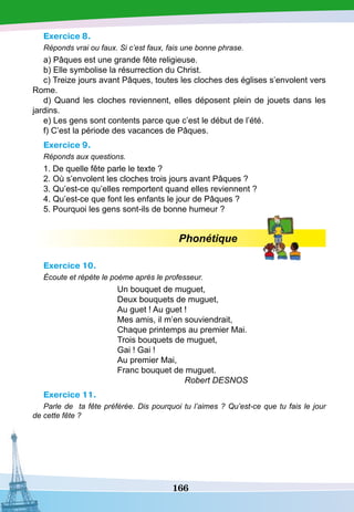 166
Exercice 8.
Réponds vrai ou faux. Si c’est faux, fais une bonne phrase.
a) Pâques est une grande fête religieuse.
b) Elle symbolise la résurrection du Christ.
c) Treize jours avant Pâques, toutes les cloches des églises s’envolent vers
Rome.
d) Quand les cloches reviennent, elles déposent plein de jouets dans les
jardins.
e) Les gens sont contents parce que c’est le début de l’été.
f) C’est la période des vacances de Pâques.
Exercice 9.
Réponds aux questions.
1. De quelle fête parle le texte ?
2. Où s’envolent les cloches trois jours avant Pâques ?
3. Qu’est-ce qu’elles remportent quand elles reviennent ?
4. Qu’est-ce que font les enfants le jour de Pâques ?
5. Pourquoi les gens sont-ils de bonne humeur ?
Phonétique
Exercice 10.
Écoute et répète le poème après le professeur.
Un bouquet de muguet,
Deux bouquets de muguet,
Au guet ! Au guet !
Mes amis, il m’en souviendrait,
Chaque printemps au premier Mai.
Trois bouquets de muguet,
Gai ! Gai !
Au premier Mai,
Franc bouquet de muguet.
					
Robert DESNOS
Exercice 11.
Parle de ta fête préférée. Dis pourquoi tu l’aimes ? Qu’est-ce que tu fais le jour
de cette fête ?
 