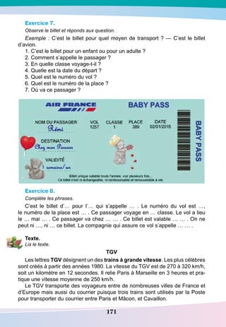 171
Exercice 7.
Observe le billet et réponds aux question.
Exemple : C’est le billet pour quel moyen de transport ? — C’est le billet
d’avion.
1. C’est le billet pour un enfant ou pour un adulte ?
2. Comment s’appelle le passager ?
3. En quelle classe voyage-t-il ?
4. Quelle est la date du départ ?
5. Quel est le numéro du vol ?
6. Quel est le numéro de la place ?
7. Où va ce passager ?
Exercice 8.
Complète les phrases.
C’est le billet d’… pour l’… qui s’appelle … . Le numéro du vol est …,
le numéro de la place est … . Ce passager voyage en … classe. Le vol a lieu
le … mai … . Ce passager va chez … … . Ce billet est valable … … . On ne
peut ni …, ni … ce billet. La compagnie qui assure ce vol s’appelle … … .
T
exte.
Lis le texte.
TG
V
Les lettres
TG
V désignent un des trains à grande vitesse. Les plus célèbres
sont créés à partir des années 1980. La vitesse du TGV est de 270 à 320 km/h,
soit un kilomètre en 12 secondes. Il relie Paris à Marseille en 3 heures et pra-
tique une vitesse moyenne de 250 km/h.
Le TGV transporte des voyageurs entre de nombreuses villes de France et
d’Europe mais aussi du courrier puisque trois trains sont utilisés par la Poste
pour transporter du courrier entre Paris et Mâcon, et Cavaillon.
 