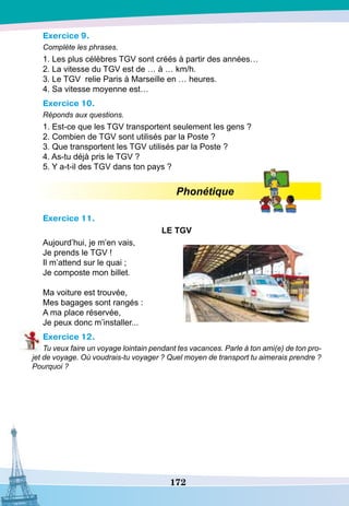 172
Exercice 9.
Complète les phrases.
1. Les plus célèbres TGV sont créés à partir des années…
2. La vitesse du TGV est de … à … km/h.
3. Le TGV relie Paris à Marseille en … heures.
4. Sa vitesse moyenne est…
Exercice 10.
Réponds aux questions.
1. Est-ce que les TGV transportent seulement les gens ?
2. Combien de TGV sont utilisés par la Poste ?
3. Que transportent les TGV utilisés par la Poste ?
4. As-tu déjà pris le TGV ?
5. Y a-t-il des TGV dans ton pays ?
Phonétique
Exercice 11.
LE
TG
V
Aujourd’hui, je m’en vais,
Je prends le TGV !
Il m’attend sur le quai ;
Je composte mon billet.
Ma voiture est trouvée,
Mes bagages sont rangés :
A ma place réservée,
Je peux donc m’installer...
Exercice 12.
Tu veux faire un voyage lointain pendant tes vacances. Parle à ton ami(e) de ton pro-
jet de voyage. Où voudrais-tu voyager ? Quel moyen de transport tu aimerais prendre ?
Pourquoi ?
 
