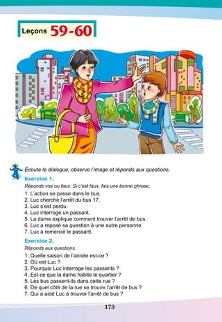 173
Leçons 59-60
Écoute le dialogue, observe l’image et réponds aux questions.
Exercice 1.
Réponds vrai ou faux. Si c’est faux, fais une bonne phrase.
1. L’action se passe dans le bus.
2. Luc cherche l’arrêt du bus 17.
3. Luc s’est perdu.
4. Luc interroge un passant.
5. La dame explique comment trouver l’arrêt de bus.
6. Luc a reposé sa question à une autre personne.
7. Luc a remercié le passant.
Exercice 2.
Réponds aux questions.
1. Quelle saison de l’année est-ce ?
2. Où est Luc ?
3. Pourquoi Luc interroge les passants ?
4. Est-ce que la dame habite le quartier ?
5. Les bus passent-ils dans cette rue ?
6. De quel côté de la rue se trouve l’arrêt de bus ?
7. Qui a aidé Luc à trouver l’arrêt de bus ?
 