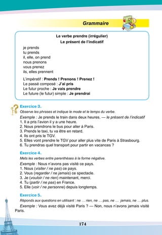 174
Grammaire
Le verbe prendre (irrégulier)
Le présent de l’indicatif
je prends
tu prends
il, elle, on prend
nous prenons
vous prenez
ils, elles prennent
L’impératif : Prends ! Prenons ! Prenez !
Le passé composé : J’ai pris
Le futur proche : Je vais prendre
Le future (le futur) simple : Je prendrai
Exercice 3.
Observe les phrases et indique le mode et le temps du verbe.
Exemple : Je prends le train dans deux heures. — le présent de l’indicatif
1. Il a pris l’avion il y a une heure.
2. Nous prendrons le bus pour aller à Paris.
3. Prends le taxi, tu va être en retard.
4. Ils ont pris le TGV.
5. Elles vont prendre le TGV pour aller plus vite de Paris à Strasbourg.
6. Tu prendras quel transport pour partir en vacances ?
Exercice 4.
Mets les verbes entre parenthèses à la forme négative.
Exemple : Nous n’avons pas visité ce pays.
1. Nous (visiter / ne pas) ce pays.
2. Vous (regarder / ne jamais) ce spectacle.
3. Je (vouloir / ne rien) maintenant, merci.
4. Tu (partir / ne pas) en France.
5. Elle (voir / ne personne) depuis longtemps.
Exercice 5.
Réponds aux questions en utilisant : ne … rien, ne … pas, ne … jamais, ne … plus.
Exemple : Vous avez déjà visité Paris ? — Non, nous n’avons jamais visité
Paris.
 