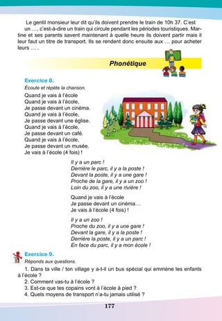 177
Le gentil monsieur leur dit qu’ils doivent prendre le train de 10h 37. C’est
un …, c’est-à-dire un train qui circule pendant les périodes touristiques. Mar-
tine et ses parents savent maintenant à quelle heure ils doivent partir mais il
leur faut un titre de transport. Ils se rendent donc ensuite aux … pour acheter
leurs … .
Phonétique
Exercice 8.
Écoute et répète la chanson.
Quand je vais à l’école
Quand je vais à l’école,
Je passe devant un cinéma.
Quand je vais à l’école,
Je passe devant une église.
Quand je vais à l’école,
Je passe devant un café.
Quand je vais à l’école,
Je passe devant un musée.
Je vais à l’école (4 fois) !
Il y a un parc !
Derrière le parc, il y a la poste !
Devant la poste, il y a une gare !
Proche de la gare, il y a un zoo !
Loin du zoo, il y a une rivière !
Quand je vais à l’école
Je passe devant un cinéma…
Je vais à l’école (4 fois) !
Il y a un zoo !
Proche du zoo, il y a une gare !
Devant la gare, il y a la poste !
Derrière la poste, il y a un parc !
En face du parc, il y a mon école !
Exercice 9.
Réponds aux questions.
1. Dans ta ville / ton village y a-t-il un bus spécial qui emmène les enfants
à l’école ?
2. Comment vas-tu à l’école ?
3. Est-ce que tes copains vont à l’école à pied ?
4. Quels moyens de transport n’a-tu jamais utilisé ?
 