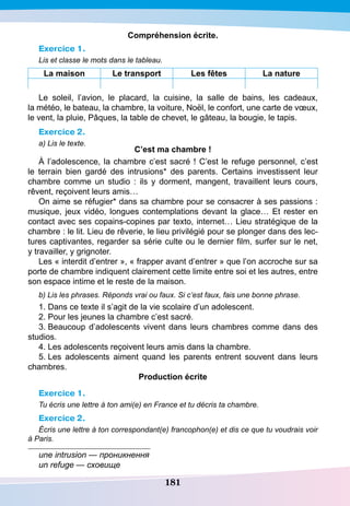 181
Compréhension écrite.
Exercice 1.
Lis et classe le mots dans le tableau.
La maison Le transport Les fêtes La nature
Le soleil, l’avion, le placard, la cuisine, la salle de bains, les cadeaux,
la météo, le bateau, la chambre, la voiture, Noël, le confort, une carte de vœux,
le vent, la pluie, Pâques, la table de chevet, le gâteau, la bougie, le tapis.
Exercice 2.
a) Lis le texte.
C’est ma chambre !
À l’adolescence, la chambre c’est sacré ! C’est le refuge personnel, c’est
le terrain bien gardé des intrusions* des parents. Certains investissent leur
chambre comme un studio : ils y dorment, mangent, travaillent leurs cours,
rêvent, reçoivent leurs amis…
On aime se réfugier* dans sa chambre pour se consacrer à ses passions :
musique, jeux vidéo, longues contemplations devant la glace… Et rester en
contact avec ses copains-copines par texto, internet… Lieu stratégique de la
chambre : le lit. Lieu de rêverie, le lieu privilégié pour se plonger dans des lec-
tures captivantes, regarder sa série culte ou le dernier film, surfer sur le net,
y travailler, y grignoter.
Les « interdit d’entrer », « frapper avant d’entrer » que l’on accroche sur sa
porte de chambre indiquent clairement cette limite entre soi et les autres, entre
son espace intime et le reste de la maison.
b) Lis les phrases. Réponds vrai ou faux. Si c’est faux, fais une bonne phrase.
1. Dans ce texte il s’agit de la vie scolaire d’un adolescent.
2. Pour les jeunes la chambre c’est sacré.
3. Beaucoup d’adolescents vivent dans leurs chambres comme dans des
studios.
4. Les adolescents reçoivent leurs amis dans la chambre.
5. Les adolescents aiment quand les parents entrent souvent dans leurs
chambres.
P
roduction écrite
Exercice 1.
Tu écris une lettre à ton ami(e) en France et tu décris ta chambre.
Exercice 2.
Écris une lettre à ton correspondant(e) francophon(e) et dis ce que tu voudrais voir
à Paris.
une intrusion — проникнення
un refuge — сховище
 