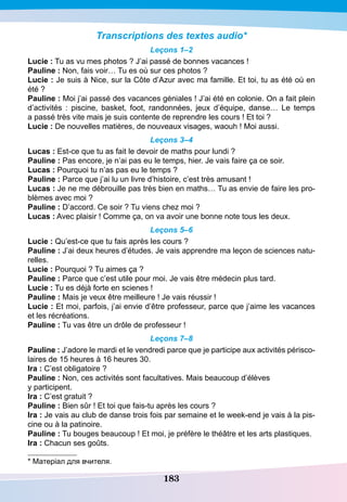 183
Transcriptions des textes audio*
Leçons 1–2
Lucie : Tu as vu mes photos ? J’ai passé de bonnes vacances !
P
auline : Non, fais voir… Tu es où sur ces photos ?
Lucie : Je suis à Nice, sur la Côte d’Azur avec ma famille. Et toi, tu as été où en
été ?
P
auline : Moi j’ai passé des vacances géniales ! J’ai été en colonie. On a fait plein
d’activités  : piscine, basket, foot, randonnées, jeux d’équipe, danse… Le temps
a passé très vite mais je suis contente de reprendre les cours ! Et toi ?
Lucie : De nouvelles matières, de nouveaux visages, waouh ! Moi aussi.
Leçons 3–4
Lucas : Est-ce que tu as fait le devoir de maths pour lundi ?
P
auline : Pas encore, je n’ai pas eu le temps, hier. Je vais faire ça ce soir.
Lucas : Pourquoi tu n’as pas eu le temps ?
P
auline : Parce que j’ai lu un livre d’histoire, c’est très amusant !
Lucas : Je ne me débrouille pas très bien en maths… Tu as envie de faire les pro-
blèmes avec moi ?
P
auline : D’accord. Ce soir ? Tu viens chez moi ?
Lucas : Avec plaisir ! Comme ça, on va avoir une bonne note tous les deux.
Leçons 5–6
Lucie : Qu’est-ce que tu fais après les cours ?
P
auline : J’ai deux heures d’études. Je vais apprendre ma leçon de sciences natu-
relles.
Lucie : Pourquoi ? Tu aimes ça ?
P
auline : Parce que c’est utile pour moi. Je vais être médecin plus tard.
Lucie : Tu es déjà forte en scienes !
P
auline : Mais je veux être meilleure ! Je vais réussir !
Lucie : Et moi, parfois, j’ai envie d’être professeur, parce que j’aime les vacances
et les récréations.
P
auline : Tu vas être un drôle de professeur !
Leçons 7–8
P
auline : J’adore le mardi et le vendredi parce que je participe aux activités périsco-
laires de 15 heures à 16 heures 30.
I
ra : C’est obligatoire ?
P
auline : Non, ces activités sont facultatives. Mais beaucoup d’élèves
y participent.
I
ra : C’est gratuit ?
P
auline : Bien sûr ! Et toi que fais-tu après les cours ?
I
ra : Je vais au club de danse trois fois par semaine et le week-end je vais à la pis-
cine ou à la patinoire.
P
auline : Tu bouges beaucoup ! Et moi, je préfère le théâtre et les arts plastiques.
I
ra : Chacun ses goûts.
* Матеріал для вчителя.
 