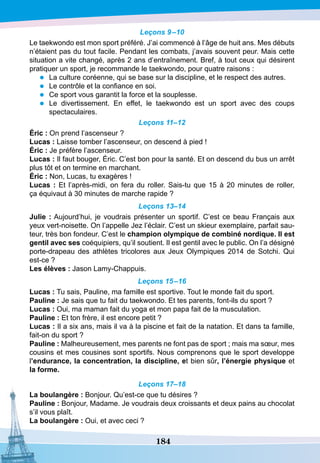 184
Leçons 9–10
Le taekwondo est mon sport préféré. J’ai commencé à l’âge de huit ans. Mes débuts
n’étaient pas du tout facile. Pendant les combats, j’avais souvent peur. Mais cette
situation a vite changé, après 2 ans d’entraînement. Bref, à tout ceux qui désirent
pratiquer un sport, je recommande le taekwondo, pour quatre raisons :
•	 La culture coréenne, qui se base sur la discipline, et le respect des autres.
•	 Le contrôle et la confiance en soi.
•	 Ce sport vous garantit la force et la souplesse.
•	 Le divertissement. En effet, le taekwondo est un sport avec des coups
spectaculaires.
Leçons 11–12
É
ric : On prend l’ascenseur ?
Lucas : Laisse tomber l’ascenseur, on descend à pied !
É
ric : Je préfère l’ascenseur.
Lucas : Il faut bouger, Éric. C’est bon pour la santé. Et on descend du bus un arrêt
plus tôt et on termine en marchant.
É
ric : Non, Lucas, tu exagères !
Lucas : Et l’après-midi, on fera du roller. Sais-tu que 15 à 20 minutes de roller,
ça équivaut à 30 minutes de marche rapide ?
Leçons 13–14
Julie : Aujourd’hui, je voudrais présenter un sportif. C’est ce beau Français aux
yeux vert-noisette. On l’appelle Jez l’éclair. C’est un skieur exemplaire, parfait sau-
teur, très bon fondeur. C’est le champion olympique de combiné nordique.
I
l est
gentil avec ses coéquipiers, qu’il soutient. Il est gentil avec le public. On l’a désigné
porte-drapeau des athlètes tricolores aux Jeux Olympiques 2014 de Sotchi. Qui
est-ce ?
Les élèves : Jason Lamy-Chappuis.
Leçons 15–16
Lucas : Tu sais, Pauline, ma famille est sportive. Tout le monde fait du sport.
P
auline : Je sais que tu fait du taekwondo. Et tes parents, font-ils du sport ?
Lucas : Oui, ma maman fait du yoga et mon papa fait de la musculation.
P
auline : Et ton frère, il est encore petit ?
Lucas : Il a six ans, mais il va à la piscine et fait de la natation. Et dans ta famille,
fait-on du sport ?
P
auline : Malheureusement, mes parents ne font pas de sport ; mais ma sœur, mes
cousins et mes cousines sont sportifs. Nous comprenons que le sport developpe
l’endurance, la concentration, la discipline, et bien sûr, l’énergie physique et
la forme.
Leçons 17–18
La boulangère : Bonjour. Qu’est-ce que tu désires ?
P
auline : Bonjour, Madame. Je voudrais deux croissants et deux pains au chocolat
s’il vous plaît.
La boulangère : Oui, et avec ceci ?
 