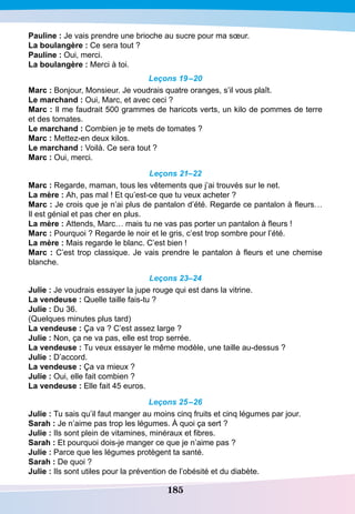 185
P
auline : Je vais prendre une brioche au sucre pour ma sœur.
La boulangère : Ce sera tout ?
P
auline : Oui, merci.
La boulangère : Merci à toi.
Leçons 19–20
Marc : Bonjour, Monsieur. Je voudrais quatre oranges, s’il vous plaît.
Le marchand : Oui, Marc, et avec ceci ?
Marc : Il me faudrait 500 grammes de haricots verts, un kilo de pommes de terre
et des tomates.
Le marchand : Combien je te mets de tomates ?
Marc : Mettez-en deux kilos.
Le marchand : Voilà. Ce sera tout ?
Marc : Oui, merci.
Leçons 21–22
Marc : Regarde, maman, tous les vêtements que j’ai trouvés sur le net.
La mère : Ah, pas mal ! Et qu’est-ce que tu veux acheter ?
Marc : Je crois que je n’ai plus de pantalon d’été. Regarde ce pantalon à fleurs…
Il est génial et pas cher en plus.
La mère : Attends, Marc… mais tu ne vas pas porter un pantalon à fleurs !
Marc : Pourquoi ? Regarde le noir et le gris, c’est trop sombre pour l’été.
La mère : Mais regarde le blanc. C’est bien !
Marc : C’est trop classique. Je vais prendre le pantalon à fleurs et une chemise
blanche.
Leçons 23–24
Julie : Je voudrais essayer la jupe rouge qui est dans la vitrine.
La vendeuse : Quelle taille fais-tu ?
Julie : Du 36.
(Quelques minutes plus tard)
La vendeuse : Ça va ? C’est assez large ?
Julie : Non, ça ne va pas, elle est trop serrée.
La vendeuse : Tu veux essayer le même modèle, une taille au-dessus ?
Julie : D’accord.
La vendeuse : Ça va mieux ?
Julie : Oui, elle fait combien ?
La vendeuse : Elle fait 45 euros.
Leçons 25–26
Julie : Tu sais qu’il faut manger au moins cinq fruits et cinq légumes par jour.
S
arah : Je n’aime pas trop les légumes. À quoi ça sert ?
Julie : Ils sont plein de vitamines, minéraux et fibres.
S
arah : Et pourquoi dois-je manger ce que je n’aime pas ?
Julie : Parce que les légumes protègent ta santé.
S
arah : De quoi ?
Julie : Ils sont utiles pour la prévention de l’obésité et du diabète.
 