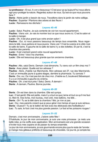 188
Le professeur : Et oui, il y en a beaucoup ! C’est pour ça qu’aujourd’hui nous allons
agir pour protéger la nature. Regardez autour de vous. Qu’est-ce que nous pouvons
faire ?
D
enis : Notre jardin a besoin de nous. Travaillons dans le jardin de notre collège.
P
auline : Superbe ! Plantons des arbres et des fleurs !
Lucie : Ramassons les déchets ! 
Leçons 45–46
Lucie : Salut, Pauline. Je suis contente de voir ton nouvel appartement.
P
auline : Viens voir. Je vais te montrer tout ce que nous avons ici. C’est le salon et
la salle à manger.
Lucie : Oh, il est plus grand que votre ancien salon !
P
auline : Oui, ici nous passons beaucoup de temps tous ensemble. Nous regar-
dons la télé, nous parlons et nous jouons. Viens voir ! C’est la cuisine et à côté c’est
la salle de bains. À gauche de la salle de bains il y a des toilettes. Et par là, c’est la
chambre des parents.
Lucie : Il est vraiment grand votre nouvel appartement.
P
auline : Entre ! Voici ma chambre.
Lucie : Elle est beaucoup plus grande que ton ancienne chambre.
Leçons 47–48
P
auline : Allo, salut Denis. Demain c’est dimanche. Tu viens voir un film chez moi ?
D
enis : Avec plaisir. Quelle est ton adresse ?
P
auline : Alors, j’habite rue Marchands. Mon adresse est 27, rue des Marchands.
C’est un immeuble jaune à quatre étages, derrière la pharmacie. Tu connais ?
D
enis : Oui, oui. Ce n’est pas loin de chez moi. J’habite au 5, boulevard Sébastopol.
Il y a un immeuble à gauche du cinéma.
P
auline : Oh, c’est tout près ! Salut, Denis. À demain !
D
enis : À demain, Pauline. Bonne journée.
Leçons 49–50
D
enis : On est bien dans ta chambre. Elle est sympa.
Luc : C’est gentil. Elle est petite, mais il y a tout ce que j’aime et tout ce qu’il me faut
ici. Mon lit, mes livres, mon bureau, mon ordi, mes ballons, ma télé…
D
enis : Oh ! Tu as la télé dans ta chambre ! Moi, je n’en ai pas.
Luc : Oui, mes parents croient que je peux gérer mon temps et que je suis sérieux.
D
enis : Ouaouh ! Tu as le ballon de foot avec les dédicaces des footballeurs !
Luc : Tu sais, le foot c’est ma plus grande passion. Le foot et les poissons rouges !
Leçons 51–52
Demain, c’est mon anniversaire. J’adore cette fête !
D’habitude, le jour de mon anniversaire, je suis une vraie princesse : je mets une
belle robe, je me coiffe avec application. Mon anniversaire est une grande occasion
d’inviter tous mes copains et de passer du temps ensemble.
Le jour de mon anniversaire, je suis gourmande encore plus que le reste de l’année :
je mange mes gâteaux préférés et beaucoup de chocolats. Ce jour-là, je compte les
 