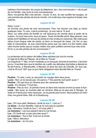 189
cadeaux d’anniversaire, les coups de téléphone, les « bon anniversaire ! » de la part
de ma famille, mes amis et mes connaissances.
Alors, ma grande fête c’est demain. J’aurai 13 ans. Je vais souffler les bougies. Je
vais prendre des photos de tout le monde. J’ai invité tous mes copains et toutes mes
copines.
Leçons 53–54
Salut, Lucie !
Je t’envoie une photo de mon anniversaire. Pour t’en donner une idée, je t’écris
quelques mots. Tu vois, c’est le printemps : je suis née le 15 avril.
Alors, sur cette photo de famille on voit beaucoup de monde dans le jardin de la
maison. Ce sont mes amis, tous en jeans. Toute ma famille est là. Mes parents, mes
tantes sont habillées en tenues de soirée et mes oncles en costumes. Me voilà aussi
vêtue d’une longue robe de soirée, je tiens un bouquet de roses. J’ai l’air un peu
bête et mécontente. Je suis mécontente parce que ma mère m’a fait mettre cette
robe moche tandis que je voulais mettre mon jean préféré comme tous mes amis.
Et toi, tu as des photos de ton anniversaire ?
Leçons 55–56
Le printemps est la saison de belles fêtes adorées par tout le monde.
Il s’agit de la fête de Pâques, de la fête du Travail.
Le muguet du 1er
Mai, en brin modeste ou en bouquet, favorise le bonheur, c’est bien
connu. Il semble bien que la tradition de cueillir ces délicates clochettes a débuté en
Île-de-France, à Rambouillet, à Meudon et dans les bois de Chaville. En tout cas,
c’est le 30 avril 1947 que ce jour férié obligatoire était décrété fête du Travail.
Leçons 57–58
P
auline : Tu sais, Lucie, je vais partir en voyage dans deux jours.
Lucie : Non, je ne savais pas. Où pars-tu ? Tes parents vont partir aussi ?
P
auline : On part tous en Ukraine pour les vacances d’été.
Lucie : En Ukraine ? C’est loin.
P
auline : Pas du tout. Je prends l’avion et dans trois heures environ je serai à Kyiv.
Lucie : Moi aussi, je voudrais aller en Ukraine. Mais je ne pars pas à l’étrager. Je
reste en France pour mes vacances. Je ne prends pas l’avion. Nous partons en train
chez ma grand-mère. Elle vit à Strasbourg.
Leçons 59–60
Luc : S’il vous plaît, Madame, l’arrêt du bus 7, c’est où ?
La dame : Je suis désolée, mais je ne suis pas du quartier.
Luc : Monsieur, l’arrêt du bus 7, s’il vous plaît ?
Le monsieur : Les bus passent dans la rue là-bas.
Luc : Et l’arrêt est un peu plus bas aussi ?
Le monsieur : Tout à fait. Il est sur la droite.
Luc : Merci, Monsieur.
Le monsieur : Je t’en prie.
 