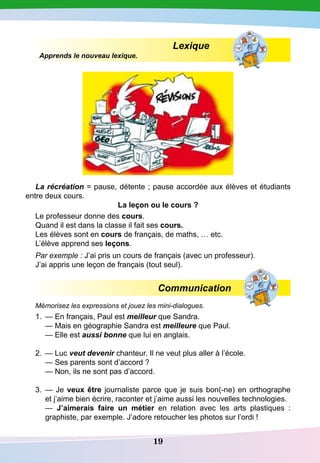 19
Lexique
Apprends le nouveau lexique.
La récréation = рause, détente ; рause accordée aux élèves et étudiants
entre deux cours.
La leçon ou le cours ?
Le professeur donne des cours.
Quand il est dans la classe il fait ses cours.
Les élèves sont en cours de français, de maths, … etc.
L’élève apprend ses leçons.
Par exemple : J’ai pris un cours de français (avec un professeur).
J’ai appris une leçon de français (tout seul).
Communication
Mémorisez les expressions et jouez les mini-dialogues.
1.	 — En français, Paul est meilleur que Sandra.
	
— Mais en géographie Sandra est meilleure que Paul.
	
— Elle est aussi bonne que lui en anglais.
2.	 — Luc veut devenir chanteur. Il ne veut plus aller à l’école.
	
— Ses parents sont d’accord ?
	
— Non, ils ne sont pas d’accord.
3.	 — Je veux être journaliste parce que je suis bon(-ne) en orthographe
et j’aime bien écrire, raconter et j’aime aussi les nouvelles technologies.
	
— J’aimerais faire un métier en relation avec les arts plastiques :
graphiste, par exemple. J’adore retoucher les photos sur l’ordi !
 