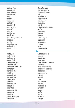 191
batteur (m)
bavard, -e
beau / belle
berger (m)
bête
bientôt
bisou (m)
boîte (f)
boisson (f)
bonnet (m)
botte (f)
bouger
bougie (f)
boule (f)
branché (розм.), -е
brioché
broder
brouillard, m
un bruit, m
brûler
барабанщик
балакучий, -а
гарний / гарна
пастух
дурний, -а
незабаром
поцілунок
коробка
напій
трикотажна шапка
чобіт
рухатися
свічка
кулька
модний, -а
здобний
вишивати
туман
шум
спалювати
Сс
cadet, -te
cadre (m)
caillou (m)
calcul (m)
campagne (f)
cartable (m)
cartes de vœux (f)
carton (m)
cavalier (m)
célèbre
cercueil (m)
cerveau (m)
chant (m)
chasser
château (m)
chaud, -е
chercher
chips (m, pl)
choix (m)
ciel (m)
ciseaux (m, pl)
cœur (m)
молодший, -а
рамка
камінчик
рахунок
сільська місцевість
ранець
вітальна листівка
картонна коробка
вершник
відомий, -а
труна
мозок
спів
полювати
замок
теплий, -а
шукати
чіпси
вибір
небо
ножиці
серце
 